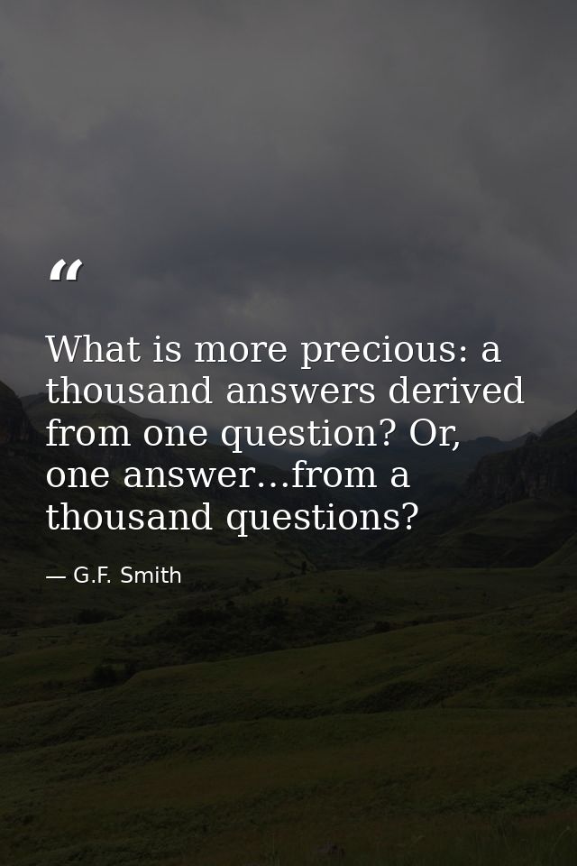What is more precious: a thousand answers derived from one question? Or, one answer…from a thousand questions? — G.F. Smith