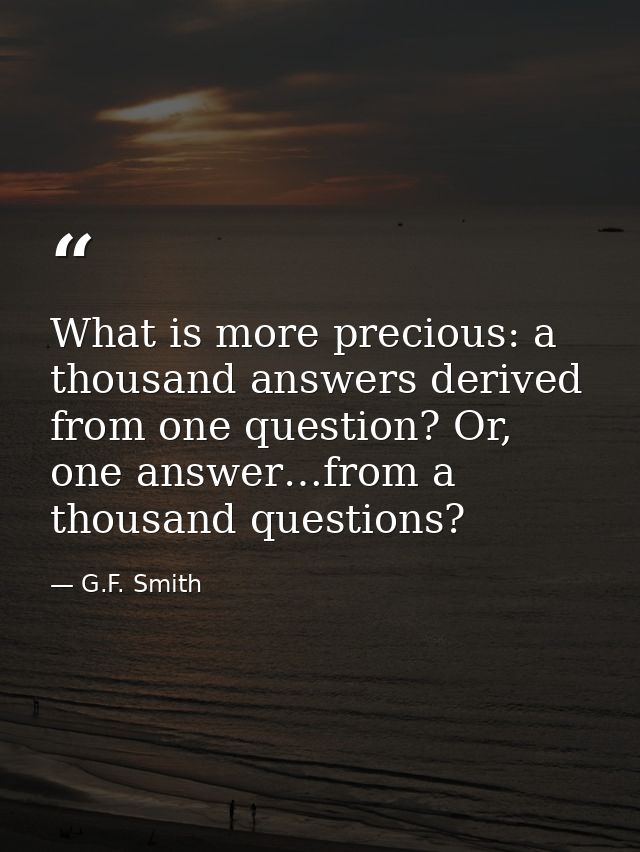 What is more precious: a thousand answers derived from one question? Or, one answer…from a thousand questions? — G.F. Smith