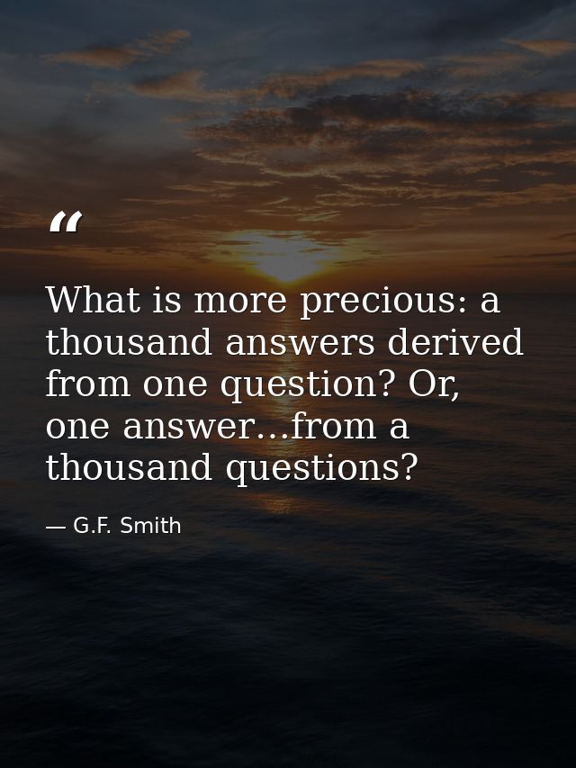 What is more precious: a thousand answers derived from one question? Or, one answer…from a thousand questions? — G.F. Smith