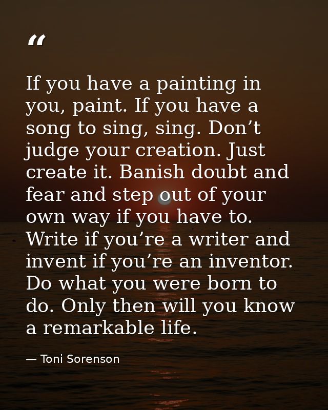 If you have a painting in you, paint. If you have a song to sing, sing. Don’t judge your creation. Just create it. Banis — Toni Sorenson