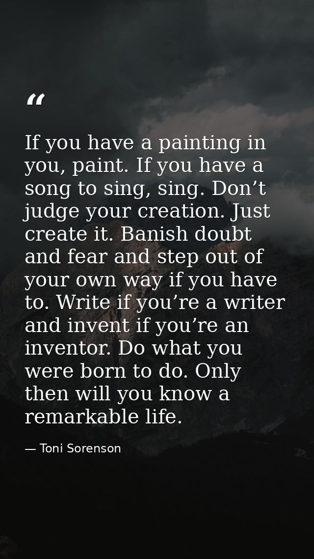 If you have a painting in you, paint. If you have a song to sing, sing. Don’t judge your creation. Just create it. Banis — Toni Sorenson