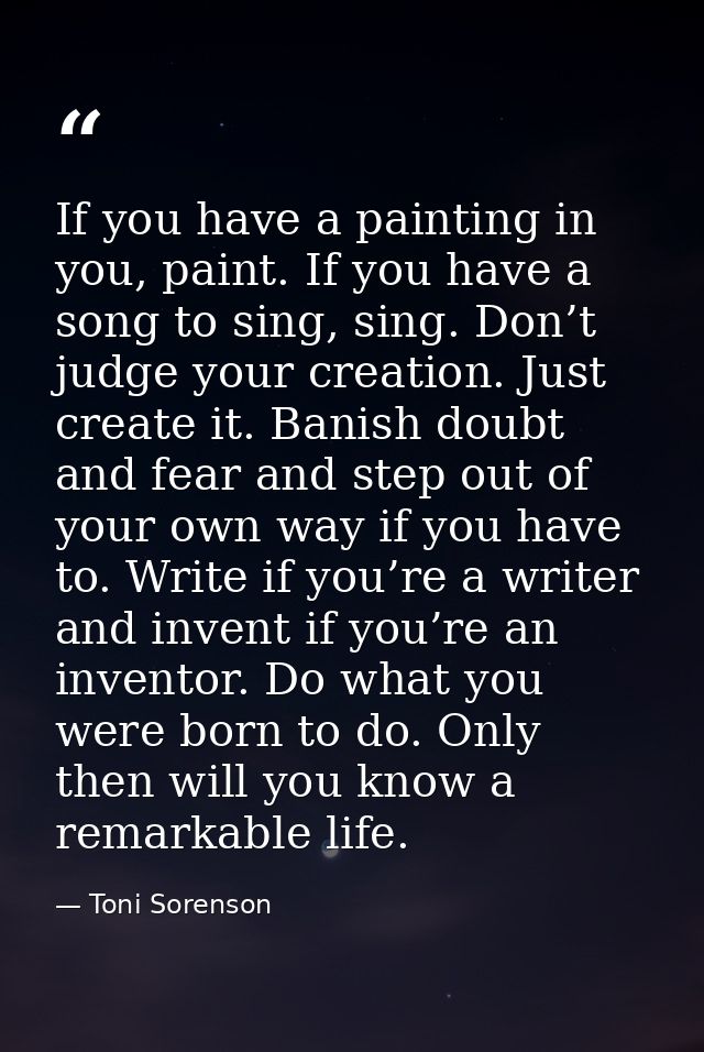 If you have a painting in you, paint. If you have a song to sing, sing. Don’t judge your creation. Just create it. Banis — Toni Sorenson