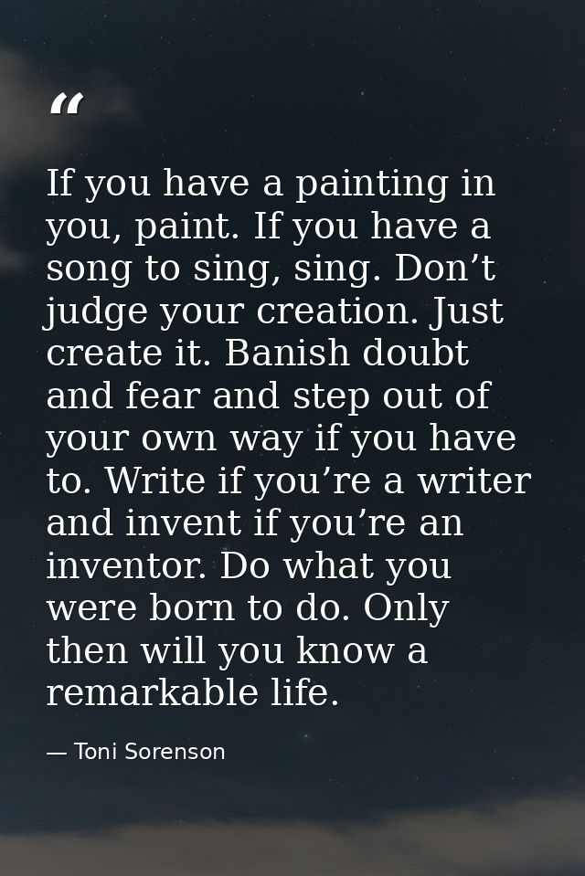If you have a painting in you, paint. If you have a song to sing, sing. Don’t judge your creation. Just create it. Banis — Toni Sorenson