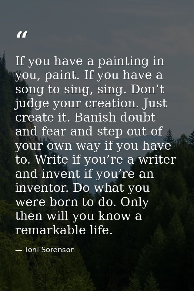 If you have a painting in you, paint. If you have a song to sing, sing. Don’t judge your creation. Just create it. Banis — Toni Sorenson