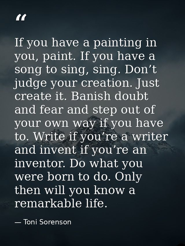 If you have a painting in you, paint. If you have a song to sing, sing. Don’t judge your creation. Just create it. Banis — Toni Sorenson