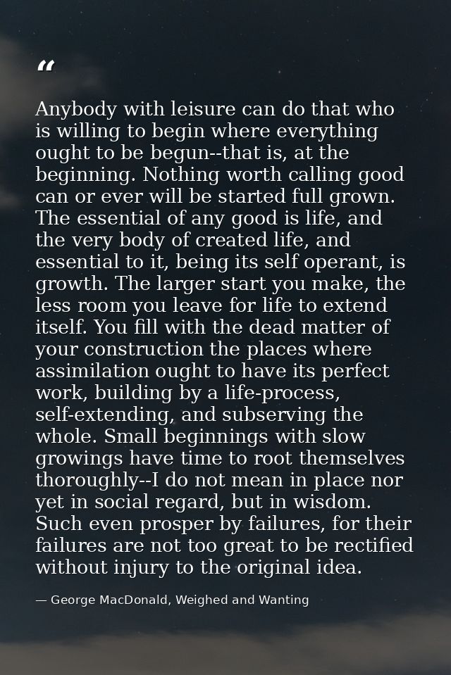 Anybody with leisure can do that who is willing to begin where everything ought to be begun--that is, at the beginning.  — George MacDonald, Weighed and Wanting