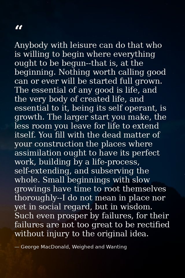 Anybody with leisure can do that who is willing to begin where everything ought to be begun--that is, at the beginning.  — George MacDonald, Weighed and Wanting