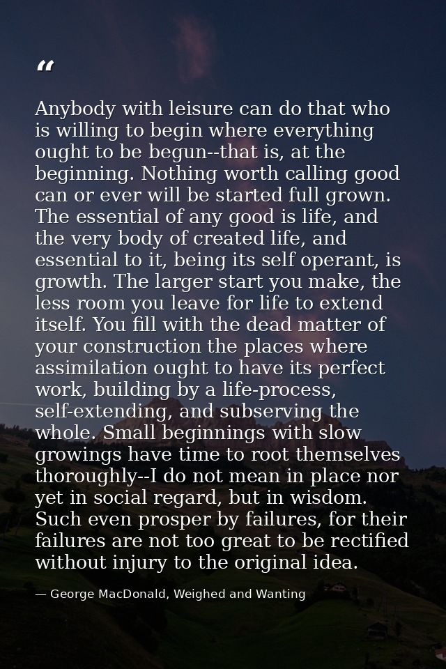 Anybody with leisure can do that who is willing to begin where everything ought to be begun--that is, at the beginning.  — George MacDonald, Weighed and Wanting