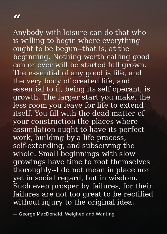 Anybody with leisure can do that who is willing to begin where everything ought to be begun--that is, at the beginning.  — George MacDonald, Weighed and Wanting