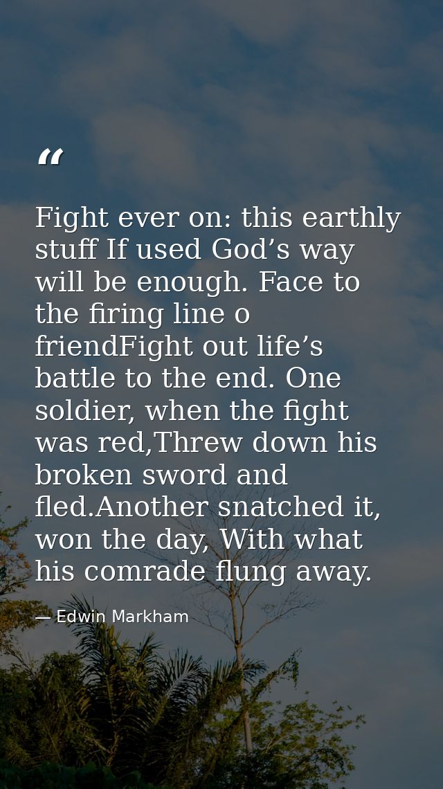 Fight ever on: this earthly stuff If used God’s way will be enough. Face to the firing line o friendFight out life’s bat — Edwin Markham