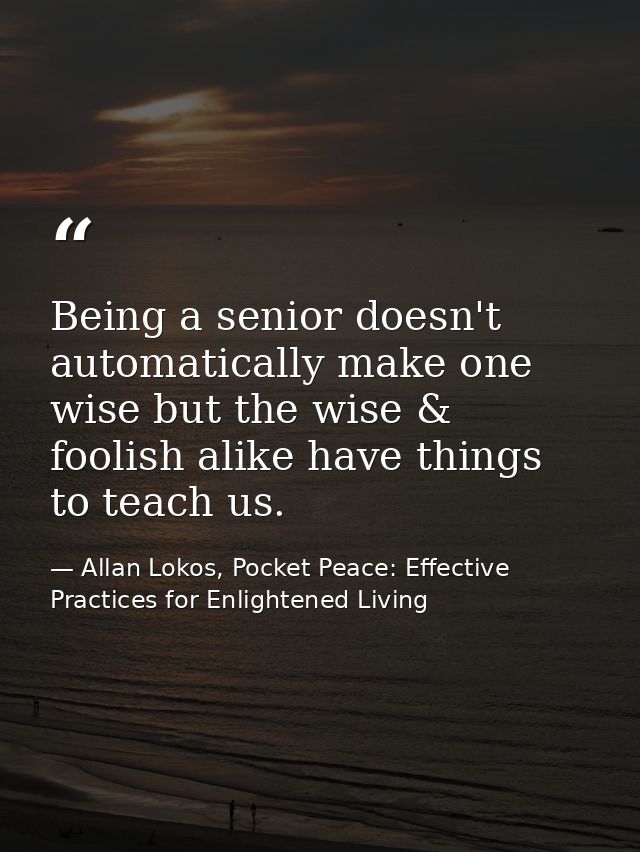 Being a senior doesn't automatically make one wise but the wise & foolish alike have things to teach us. — Allan Lokos, Pocket Peace: Effective Practices for Enlightened Living
