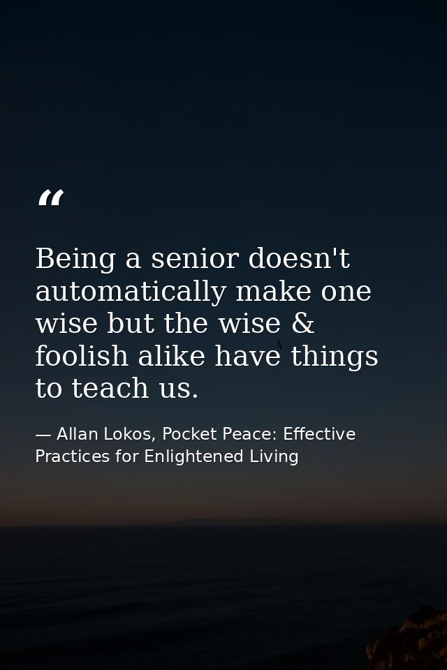 Being a senior doesn't automatically make one wise but the wise & foolish alike have things to teach us. — Allan Lokos, Pocket Peace: Effective Practices for Enlightened Living