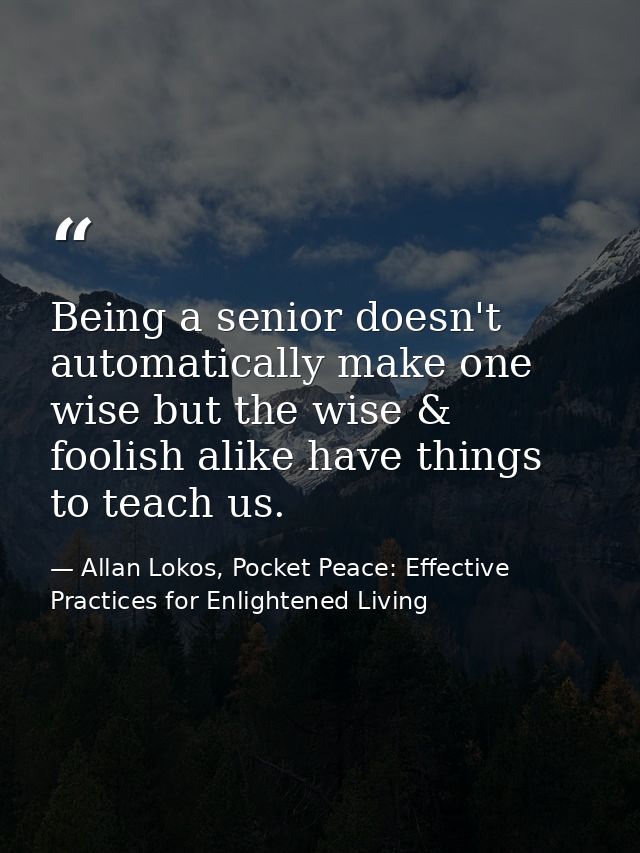 Being a senior doesn't automatically make one wise but the wise & foolish alike have things to teach us. — Allan Lokos, Pocket Peace: Effective Practices for Enlightened Living