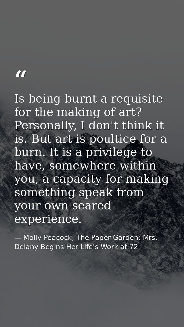 Is being burnt a requisite for the making of art? Personally, I don't think it is. But art is poultice for a burn. It is — Molly Peacock, The Paper Garden: Mrs. Delany Begins Her Life's Work at 72