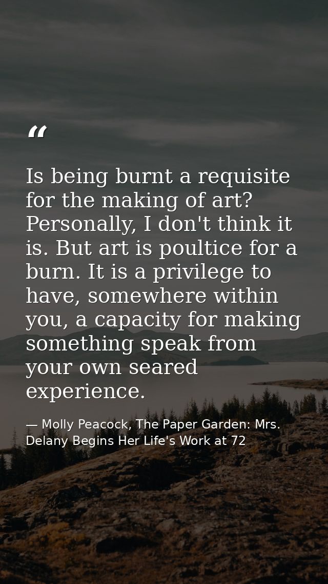 Is being burnt a requisite for the making of art? Personally, I don't think it is. But art is poultice for a burn. It is — Molly Peacock, The Paper Garden: Mrs. Delany Begins Her Life's Work at 72