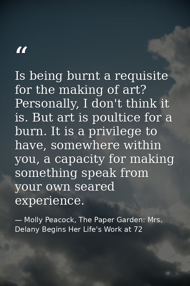 Is being burnt a requisite for the making of art? Personally, I don't think it is. But art is poultice for a burn. It is — Molly Peacock, The Paper Garden: Mrs. Delany Begins Her Life's Work at 72