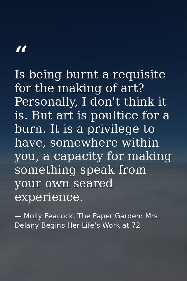 Is being burnt a requisite for the making of art? Personally, I don't think it is. But art is poultice for a burn. It is — Molly Peacock, The Paper Garden: Mrs. Delany Begins Her Life's Work at 72