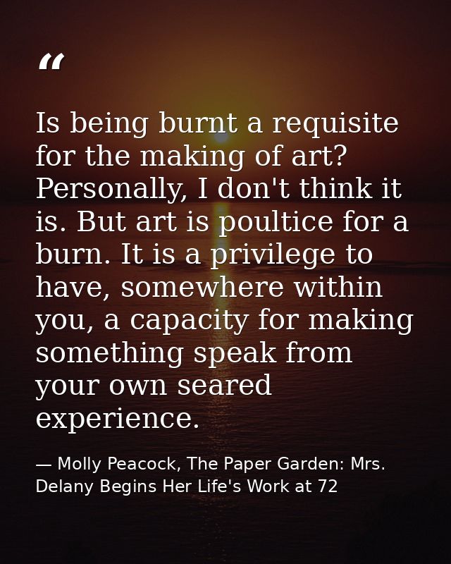 Is being burnt a requisite for the making of art? Personally, I don't think it is. But art is poultice for a burn. It is — Molly Peacock, The Paper Garden: Mrs. Delany Begins Her Life's Work at 72
