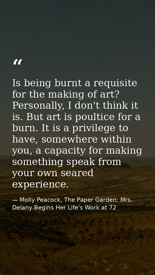 Is being burnt a requisite for the making of art? Personally, I don't think it is. But art is poultice for a burn. It is — Molly Peacock, The Paper Garden: Mrs. Delany Begins Her Life's Work at 72