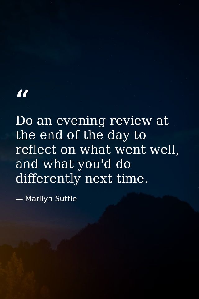 Do an evening review at the end of the day to reflect on what went well, and what you'd do differently next time. — Marilyn Suttle
