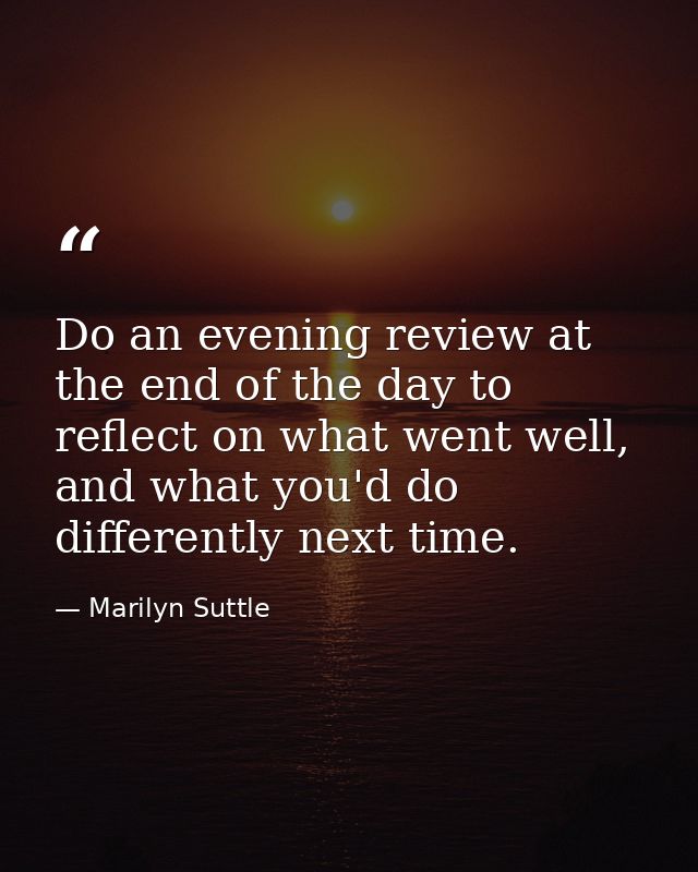Do an evening review at the end of the day to reflect on what went well, and what you'd do differently next time. — Marilyn Suttle