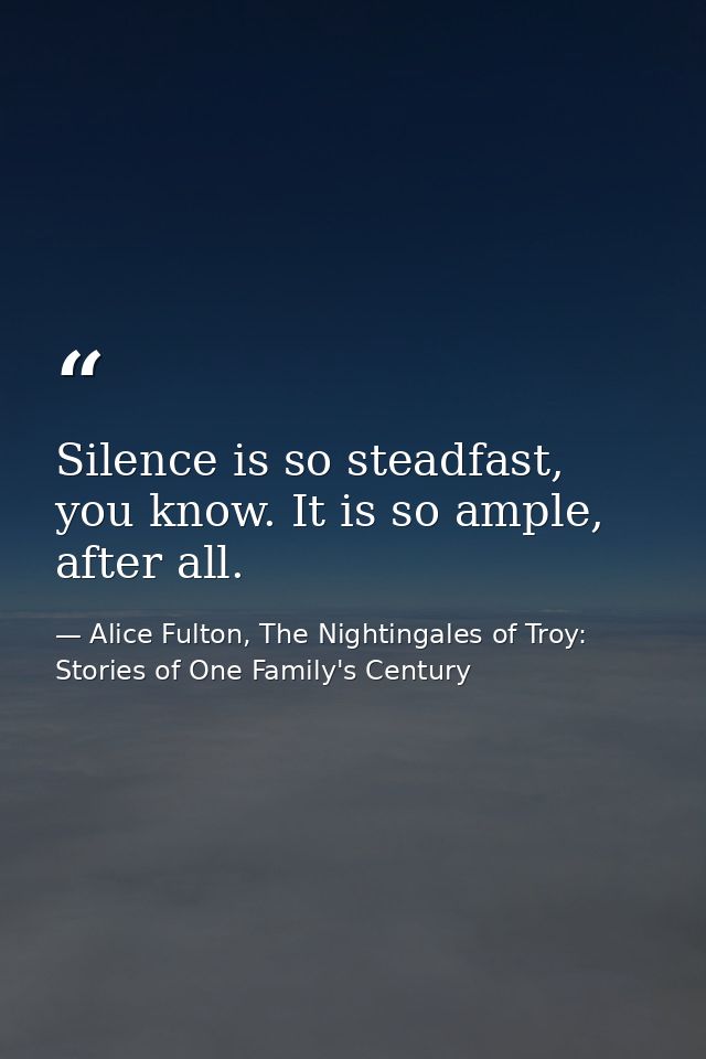 Silence is so steadfast, you know. It is so ample, after all. — Alice Fulton, The Nightingales of Troy: Stories of One Family's Century