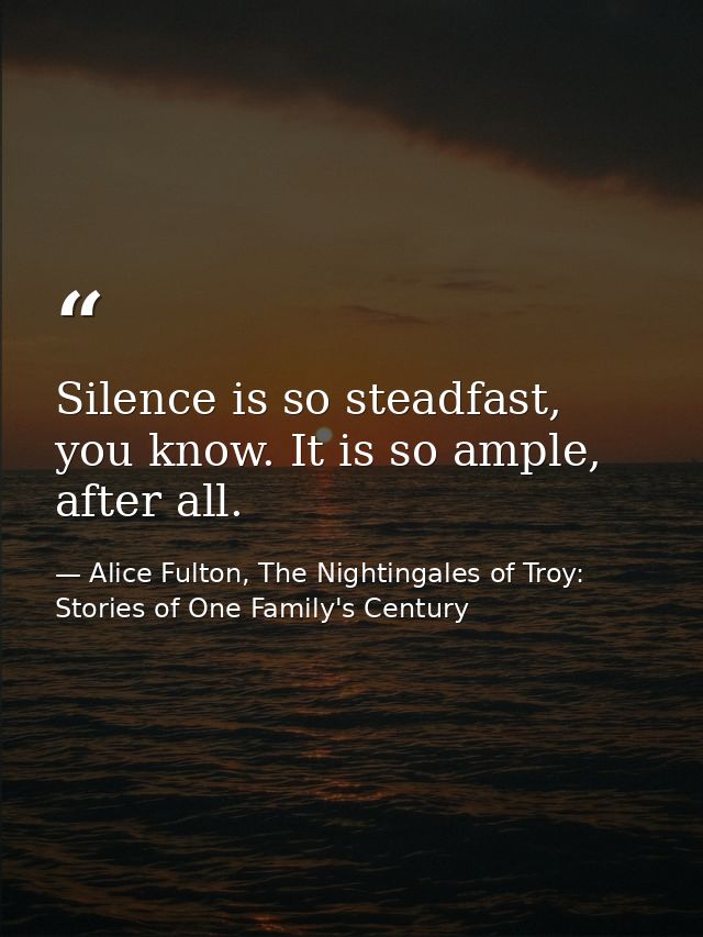 Silence is so steadfast, you know. It is so ample, after all. — Alice Fulton, The Nightingales of Troy: Stories of One Family's Century