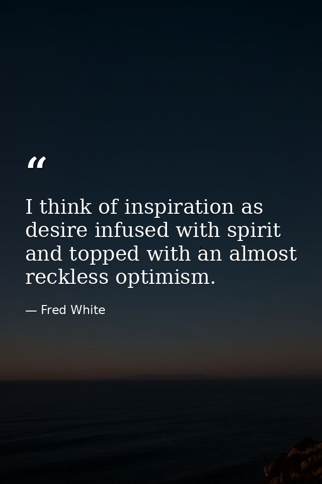 I think of inspiration as desire infused with spirit and topped with an almost reckless optimism. — Fred White