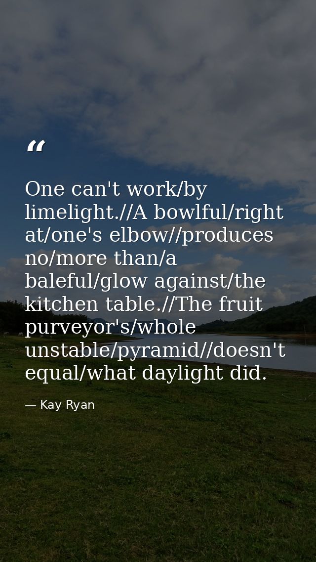 One can't work/by limelight.//A bowlful/right at/one's elbow//produces no/more than/a baleful/glow against/the kitchen t — Kay Ryan