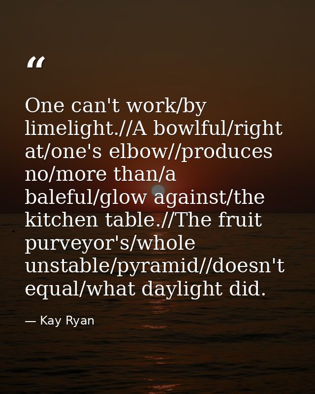 One can't work/by limelight.//A bowlful/right at/one's elbow//produces no/more than/a baleful/glow against/the kitchen t — Kay Ryan