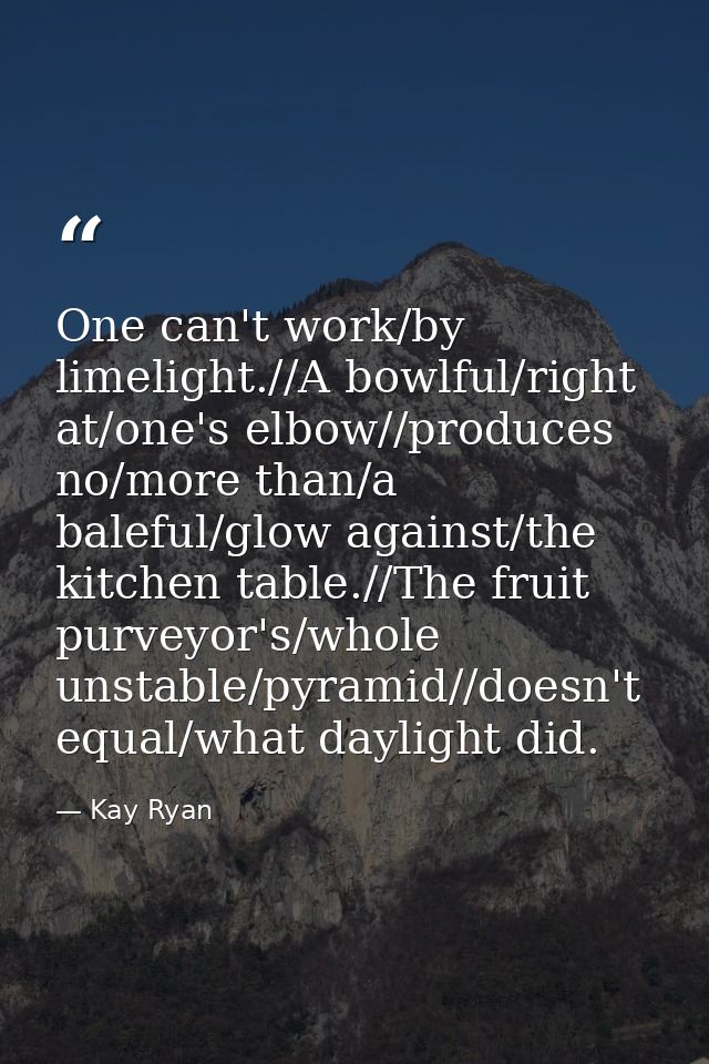 One can't work/by limelight.//A bowlful/right at/one's elbow//produces no/more than/a baleful/glow against/the kitchen t — Kay Ryan