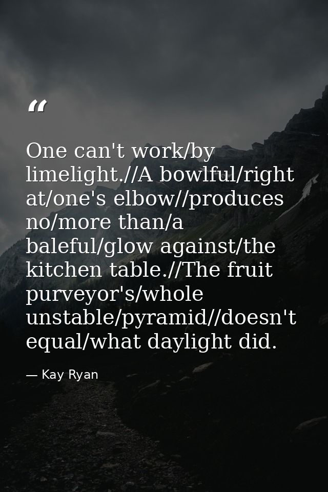 One can't work/by limelight.//A bowlful/right at/one's elbow//produces no/more than/a baleful/glow against/the kitchen t — Kay Ryan