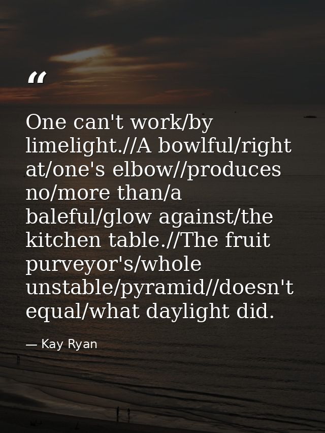 One can't work/by limelight.//A bowlful/right at/one's elbow//produces no/more than/a baleful/glow against/the kitchen t — Kay Ryan