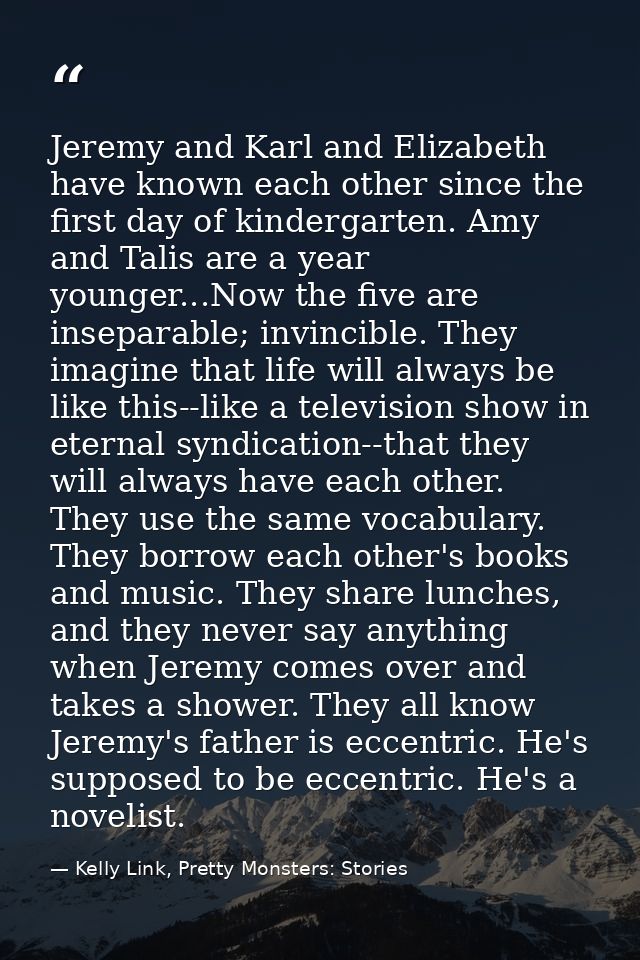 Jeremy and Karl and Elizabeth have known each other since the first day of kindergarten. Amy and Talis are a year younge — Kelly Link, Pretty Monsters: Stories