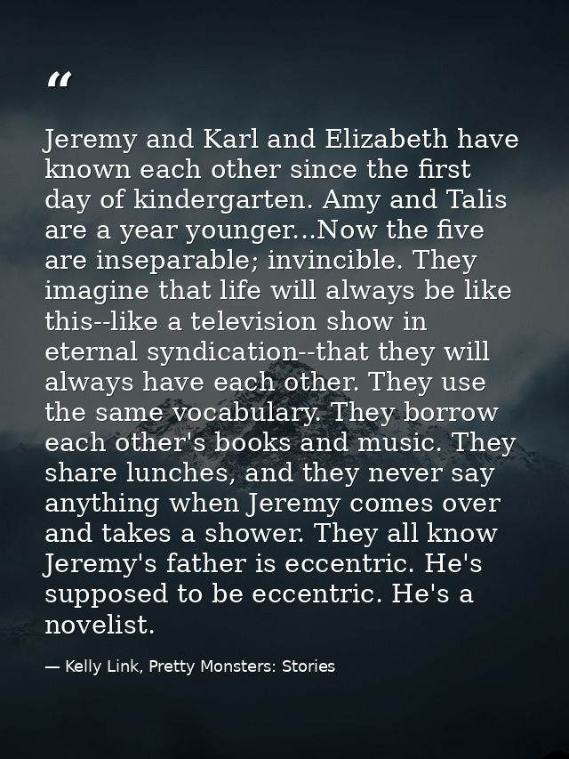 Jeremy and Karl and Elizabeth have known each other since the first day of kindergarten. Amy and Talis are a year younge — Kelly Link, Pretty Monsters: Stories