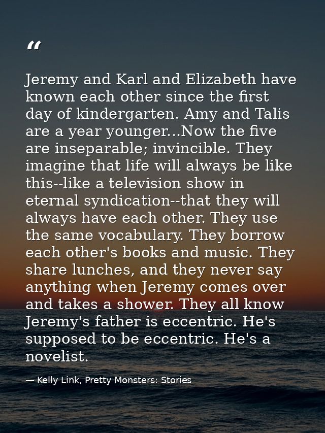 Jeremy and Karl and Elizabeth have known each other since the first day of kindergarten. Amy and Talis are a year younge — Kelly Link, Pretty Monsters: Stories