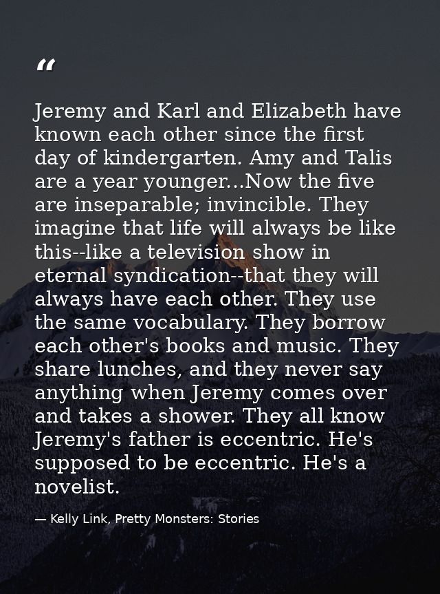 Jeremy and Karl and Elizabeth have known each other since the first day of kindergarten. Amy and Talis are a year younge — Kelly Link, Pretty Monsters: Stories