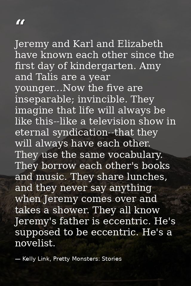 Jeremy and Karl and Elizabeth have known each other since the first day of kindergarten. Amy and Talis are a year younge — Kelly Link, Pretty Monsters: Stories