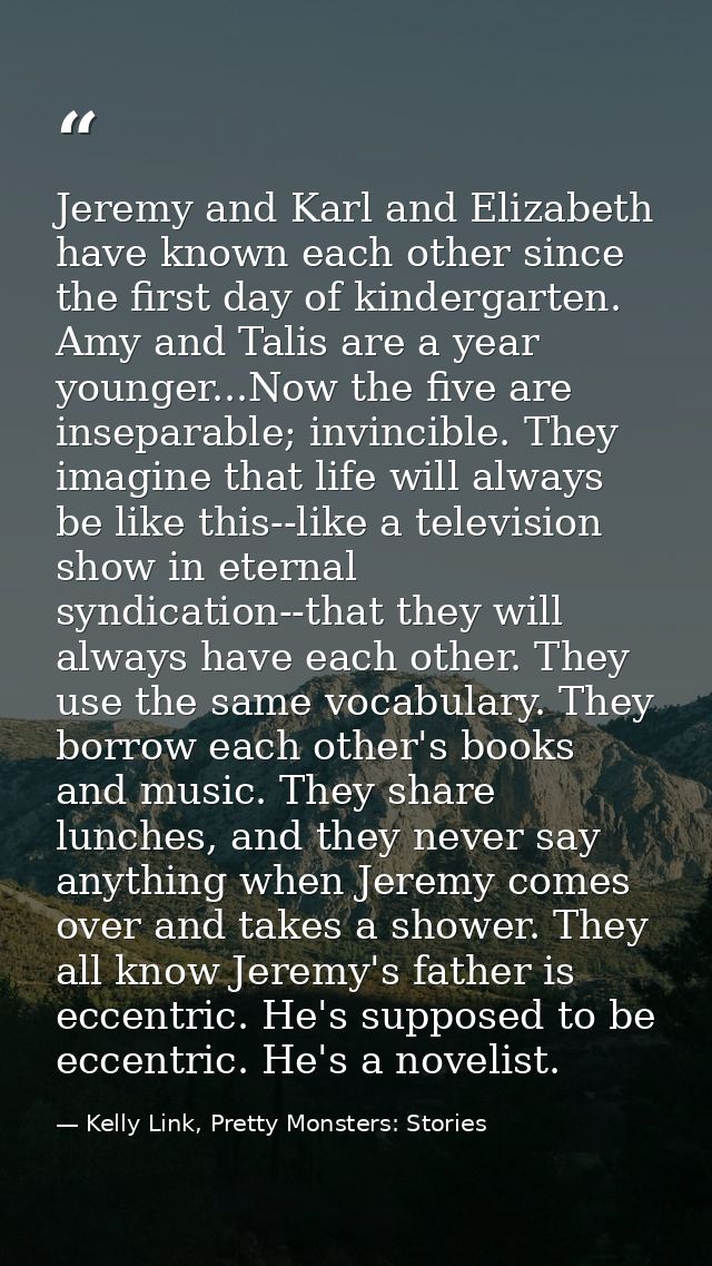 Jeremy and Karl and Elizabeth have known each other since the first day of kindergarten. Amy and Talis are a year younge — Kelly Link, Pretty Monsters: Stories