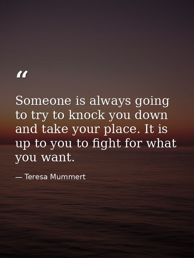 Someone is always going to try to knock you down and take your place. It is up to you to fight for what you want. — Teresa Mummert