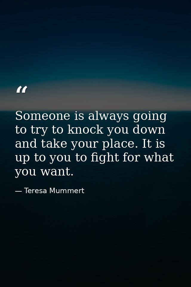 Someone is always going to try to knock you down and take your place. It is up to you to fight for what you want. — Teresa Mummert