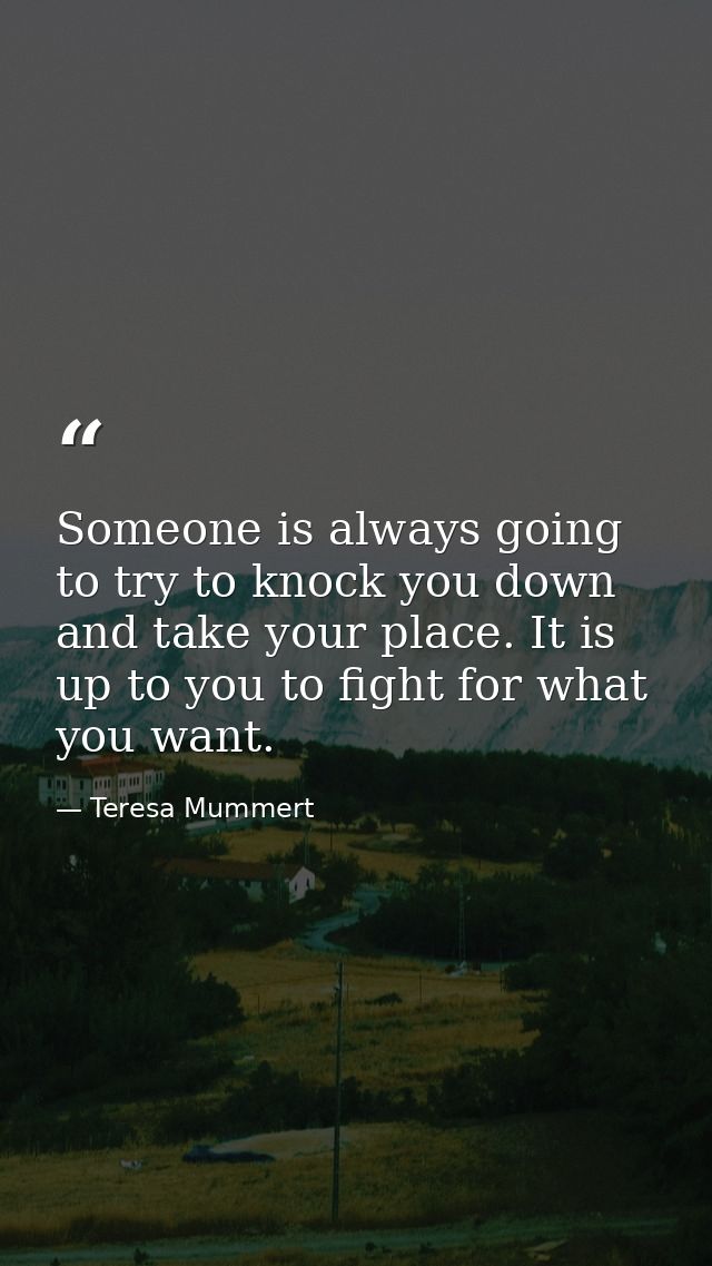 Someone is always going to try to knock you down and take your place. It is up to you to fight for what you want. — Teresa Mummert