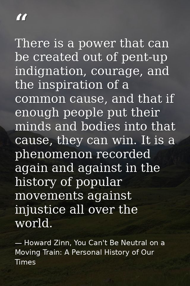 There is a power that can be created out of pent-up indignation, courage, and the inspiration of a common cause, and tha — Howard Zinn, You Can't Be Neutral on a Moving Train: A Personal History of Our Times