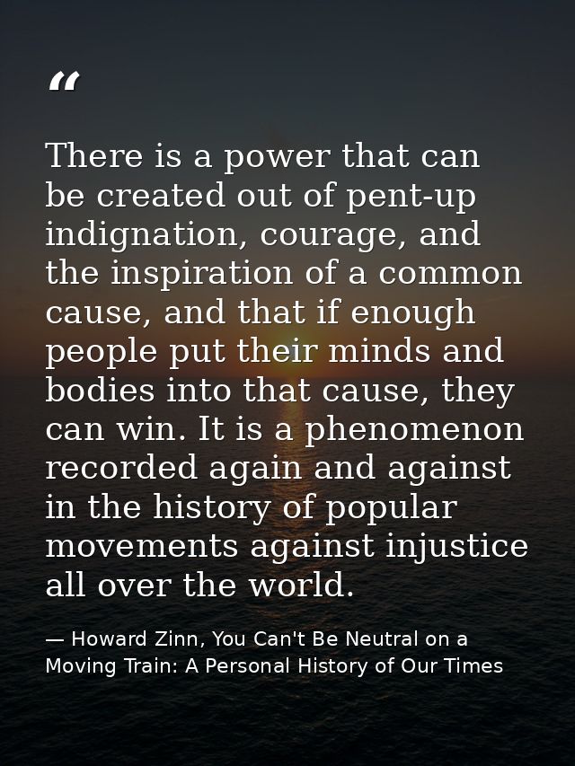 There is a power that can be created out of pent-up indignation, courage, and the inspiration of a common cause, and tha — Howard Zinn, You Can't Be Neutral on a Moving Train: A Personal History of Our Times