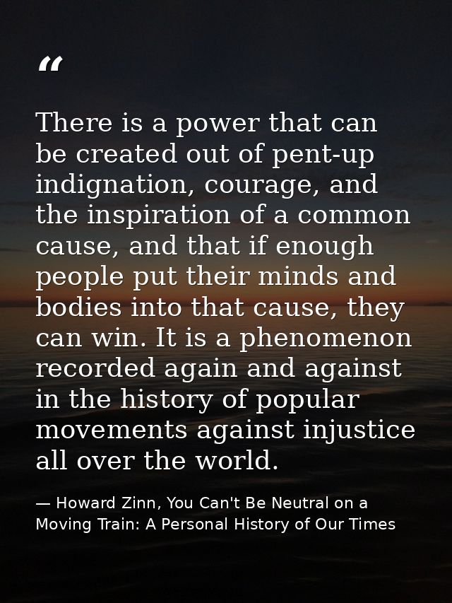 There is a power that can be created out of pent-up indignation, courage, and the inspiration of a common cause, and tha — Howard Zinn, You Can't Be Neutral on a Moving Train: A Personal History of Our Times