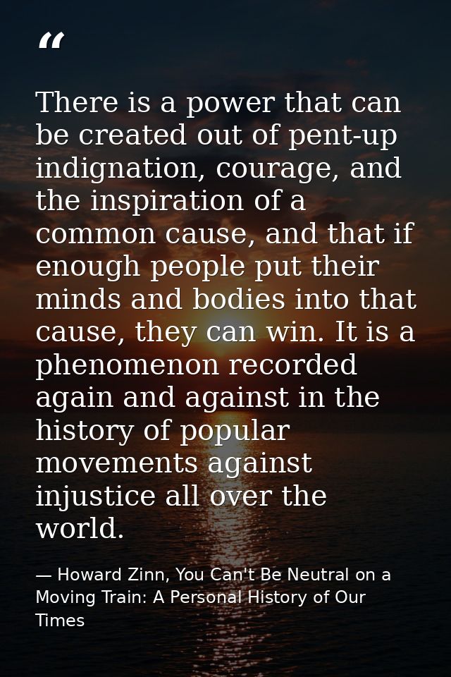 There is a power that can be created out of pent-up indignation, courage, and the inspiration of a common cause, and tha — Howard Zinn, You Can't Be Neutral on a Moving Train: A Personal History of Our Times