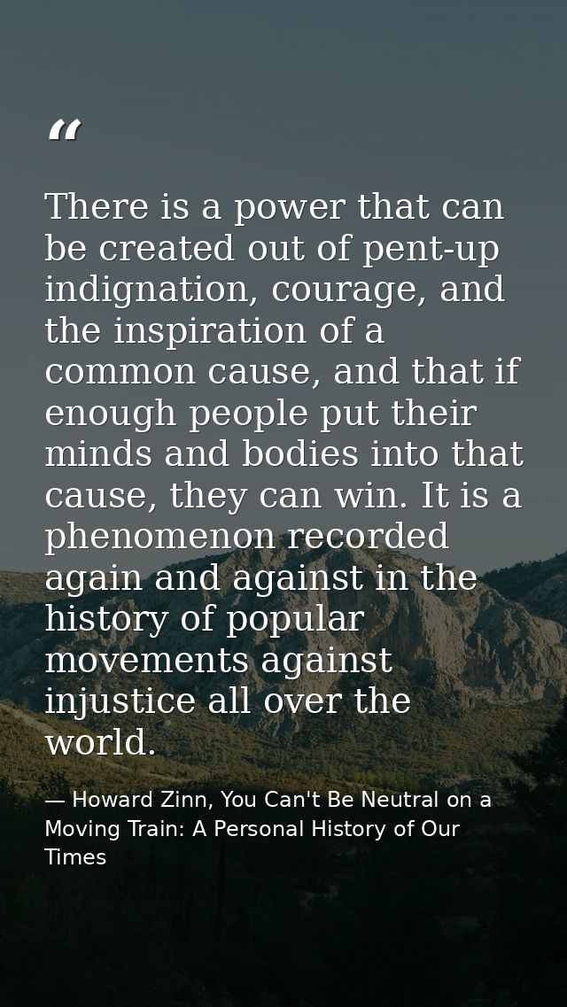There is a power that can be created out of pent-up indignation, courage, and the inspiration of a common cause, and tha — Howard Zinn, You Can't Be Neutral on a Moving Train: A Personal History of Our Times