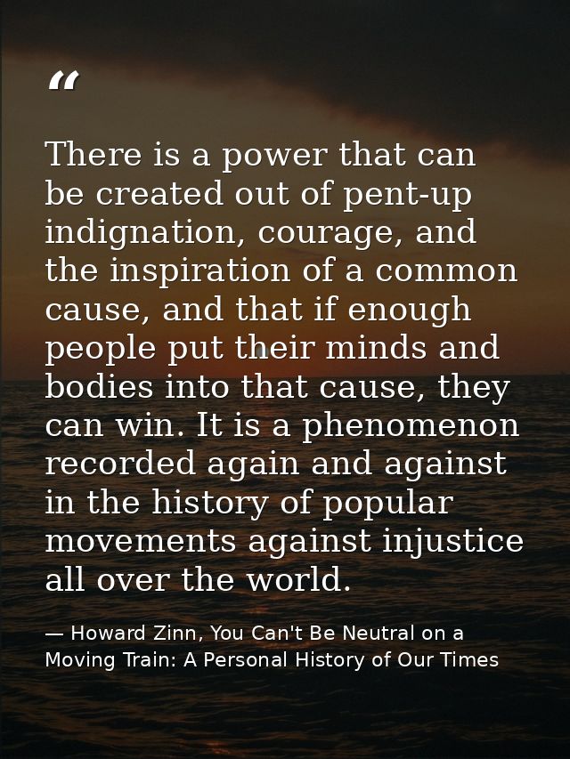 There is a power that can be created out of pent-up indignation, courage, and the inspiration of a common cause, and tha — Howard Zinn, You Can't Be Neutral on a Moving Train: A Personal History of Our Times