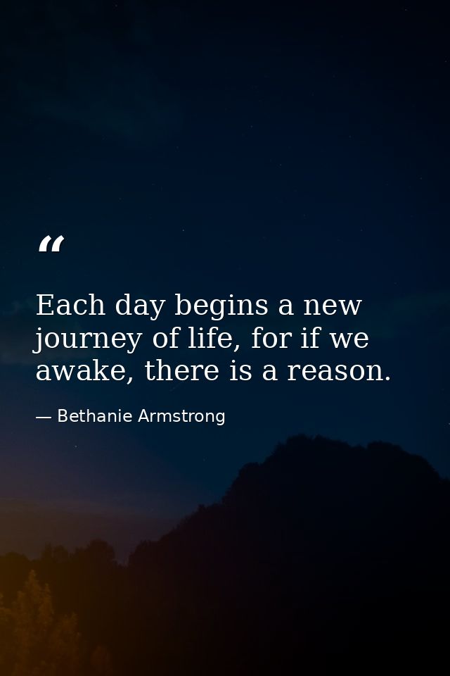 Each day begins a new journey of life, for if we awake, there is a reason. — Bethanie Armstrong
