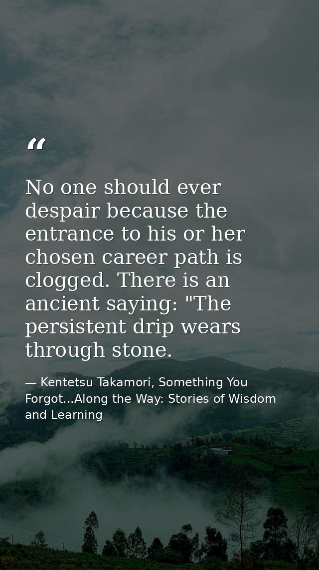 No one should ever despair because the entrance to his or her chosen career path is clogged. There is an ancient saying: — Kentetsu Takamori, Something You Forgot...Along the Way: Stories of Wisdom and Learning